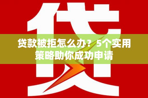 威海贷款被拒怎么办？5个实用策略助你成功申请